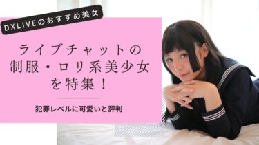 ライブチャットの制服・ロリ女子が犯罪レベルにエロすぎる！DXLIVEのおすすめ美少女